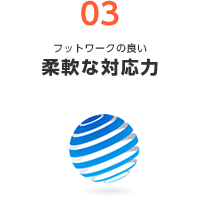 03 フットワークの良い 柔軟な対応力